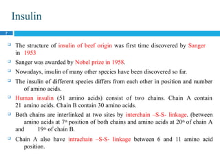Insulin
7
 The structure of insulin of beef origin was first time discovered by Sanger
in 1953
 Sanger was awarded by Nobel prize in 1958.
 Nowadays, insulin of many other species have been discovered so far.
 The insulin of different species differs from each other in position and number
of amino acids.
 Human insulin (51 amino acids) consist of two chains. Chain A contain
21 amino acids. Chain B contain 30 amino acids.
 Both chains are interlinked at two sites by interchain –S-S- linkage. (between
amino acids at 7th position of both chains and amino acids at 20th of chain A
and 19th of chain B.
 Chain A also have intrachain –S-S- linkage between 6 and 11 amino acid
position.
 