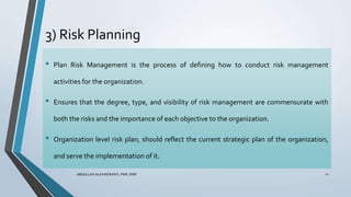3) Risk Planning
ABDULLAH ALKHADRAWY, PMP, RMP 11
• Plan Risk Management is the process of defining how to conduct risk management
activities for the organization.
• Ensures that the degree, type, and visibility of risk management are commensurate with
both the risks and the importance of each objective to the organization.
• Organization level risk plan, should reflect the current strategic plan of the organization,
and serve the implementation of it.
 