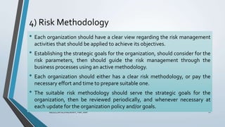 4) Risk Methodology
ABDULLAH ALKHADRAWY, PMP, RMP 12
• Each organization should have a clear view regarding the risk management
activities that should be applied to achieve its objectives.
• Establishing the strategic goals for the organization, should consider for the
risk parameters, then should guide the risk management through the
business processes using an active methodology.
• Each organization should either has a clear risk methodology, or pay the
necessary effort and time to prepare suitable one.
• The suitable risk methodology should serve the strategic goals for the
organization, then be reviewed periodically, and whenever necessary at
each update for the organization policy and/or goals.
 