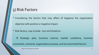5) Risk Factors
ABDULLAH ALKHADRAWY, PMP, RMP 13
• Considering the factors that may affect (if happens) the organization
objective with positive or negative impact.
• Risk factors, may include - but not limited to-:
 Strategic plan, business volume, market conditions, business
constraints, contracts, organizations process, and environmental factors
 