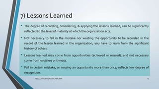 7) Lessons Learned
ABDULLAH ALKHADRAWY, PMP, RMP 15
• The degree of recording, considering, & applying the lessons learned; can be significantly
reflected to the level of maturity at which the organization acts.
• Not necessary to fall in the mistake nor wasting the opportunity to be recorded in the
record of the lesson learned in the organization, you have to learn from the significant
history of others .
• Lessons learned may come from opportunities (achieved or missed), and not necessary
come from mistakes or threats.
• Fall in certain mistake, or missing an opportunity more than once, reflects low degree of
recognition.
 