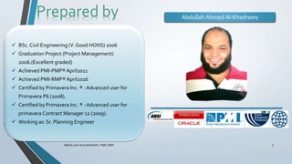 ABDULLAH ALKHADRAWY, PMP, RMP 3
Prepared by
 BSc.Civil Engineering (V. Good HONS) 2006
 Graduation Project (Project Management)
2006.(Excellent graded)
 Achieved PMI-PMP®April2011
 Achieved PMI-RMP®April2016
 Certified by Primavera Inc. ® : Advanced user for
Primavera P6 (2008).
 Certified by Primavera Inc. ® : Advanced user for
primavera Contract Manager 12 (2009).
 Working as: Sr. Planning Engineer
Abdullah Ahmed Al-Khadrawy
 