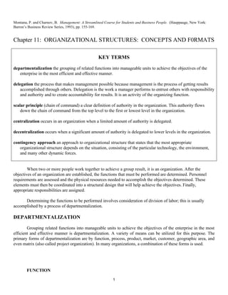 1
Montana, P. and Charnov, B. Management: A Streamlined Course for Students and Business People. (Hauppauge, New York:
Barron’s Business Review Series, 1993), pp. 155-169.
Chapter 11: ORGANIZATIONAL STRUCTURES: CONCEPTS AND F0RMATS
When two or more people work together to achieve a group result, it is an organization. After the
objectives of an organization are established, the functions that must be performed are determined. Personnel
requirements are assessed and the physical resources needed to accomplish the objectives determined. These
elements must then be coordinated into a structural design that will help achieve the objectives. Finally,
appropriate responsibilities are assigned.
Determining the functions to be performed involves consideration of division of labor; this is usually
accomplished by a process of departmentalization.
DEPARTMENTALIZATION
Grouping related functions into manageable units to achieve the objectives of the enterprise in the most
efficient and effective manner is departmentalization. A variety of means can be utilized for this purpose. The
primary forms of departmentalization are by function, process, product, market, customer, geographic area, and
even matrix (also called project organization). In many organizations, a combination of these forms is used.
FUNCTION
KEY TERMS
departmentalization the grouping of related functions into manageable units to achieve the objectives of the
enterprise in the most efficient and effective manner.
delegation the process that makes management possible because management is the process of getting results
accomplished through others. Delegation is the work a manager performs to entrust others with responsibility
and authority and to create accountability for results. It is an activity of the organizing function.
scalar principle (chain of command) a clear definition of authority in the organization. This authority flows
down the chain of command from the top level to the first or lowest level in the organization.
centralization occurs in an organization when a limited amount of authority is delegated.
decentralization occurs when a significant amount of authority is delegated to lower levels in the organization.
contingency approach an approach to organizational structure that states that the most appropriate
organizational structure depends on the situation, consisting of the particular technology, the environment,
and many other dynamic forces.
 