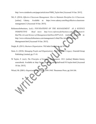 http://www.mindtools.com/pages/article/newTMM_Taylor.htm [Accessed 10 Jan. 2015].
NG, F. (2014). Effective Classroom Management: How to Maintain Discipline In A Classroom.
[online] Udemy. Available at: https://www.udemy.com/blog/effective-classroom-
management-2/ [Accessed 10 Jan. 2015].
Referenceforbusiness, (n.d.). FOUNDATIONS OF THE MANAGEMENT AS A SCIENCE
PERSPECTIVE Read more: http://www.referenceforbusiness.com/management/A-
Bud/The-Art-and-Science-of-Management.html#ixzz3OP7o2s5t. [online] Available at:
http://www.referenceforbusiness.com/management/A-Bud/The-Art-and-Science-of-
Management.html [Accessed 10 Jan. 2015].
Singla, R. (2011). Business Organization. VK India Enterprises, pp.10-11.
Stein, G. (2010). Managing People and Organizations: Peter Drucker's Legacy. Emerald Group
Publishing Limited, pp.17-18.
W Taylor, F. (n.d.). The Principles of Scientific Management, 1911. [online] Modern history
sourcebook. Available at: http://legacy.fordham.edu/halsall/mod/1911taylor.html [Accessed
10 Jan. 2015].
Witzel, M. (2001). Organization Behaviour,1890-1940. Thoemmes Press, pp.164-166.
 