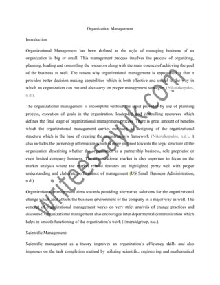Organization Management
Introduction
Organizational Management has been defined as the style of managing business of an
organization is big or small. This management process involves the process of organizing,
planning, leading and controlling the resources along with the main essence of achieving the goal
of the business as well. The reason why organizational management is approached is that it
provides better decision making capabilities which is both effective and useful to the way in
which an organization can run and also carry on proper management strategies (Nikolakopulos,
n.d.).
The organizational management is incomplete without the input provided by use of planning
process, execution of goals in the organization, leadership and controlling resources which
defines the final stage of organizational management process. There is great amount of benefits
which the organizational management carries out such as designing of the organizational
structure which is the base of creating the organization’s framework (Nikolakopulos, n.d.). It
also includes the ownership information which is more inclined towards the legal structure of the
organization describing whether the organization is a partnership business, sole proprietor or
even limited company business. The organizational market is also important to focus on the
market analysis where the market related features are highlighted pretty well with proper
understanding and elaborate performance of management (US Small Business Administration,
n.d.).
Organizational management aims towards providing alternative solutions for the organizational
change which also affects the business environment of the company in a major way as well. The
concept of organizational management works on very strict analysis of change practices and
discourse. Organizational management also encourages inter departmental communication which
helps in smooth functioning of the organization’s work (Emeraldgroup, n.d.).
Scientific Management:
Scientific management as a theory improves an organization’s efficiency skills and also
improves on the task completion method by utilizing scientific, engineering and mathematical
 