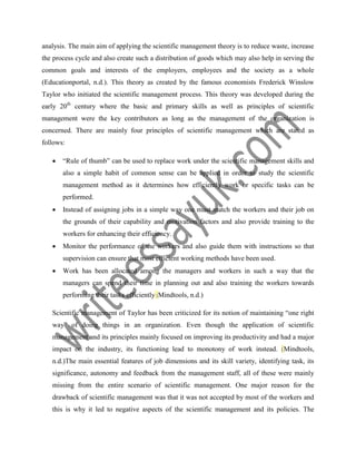 analysis. The main aim of applying the scientific management theory is to reduce waste, increase
the process cycle and also create such a distribution of goods which may also help in serving the
common goals and interests of the employers, employees and the society as a whole
(Educationportal, n.d.). This theory as created by the famous economists Frederick Winslow
Taylor who initiated the scientific management process. This theory was developed during the
early 20th
century where the basic and primary skills as well as principles of scientific
management were the key contributors as long as the management of the organization is
concerned. There are mainly four principles of scientific management which are stated as
follows:
 “Rule of thumb” can be used to replace work under the scientific management skills and
also a simple habit of common sense can be applied in order to study the scientific
management method as it determines how efficiently work or specific tasks can be
performed.
 Instead of assigning jobs in a simple way one must match the workers and their job on
the grounds of their capability and motivation factors and also provide training to the
workers for enhancing their efficiency.
 Monitor the performance of the workers and also guide them with instructions so that
supervision can ensure that most efficient working methods have been used.
 Work has been allocated among the managers and workers in such a way that the
managers can spend their time in planning out and also training the workers towards
performing their tasks efficiently (Mindtools, n.d.)
Scientific management of Taylor has been criticized for its notion of maintaining “one right
way” of doing things in an organization. Even though the application of scientific
management and its principles mainly focused on improving its productivity and had a major
impact on the industry, its functioning lead to monotony of work instead. (Mindtools,
n.d.)The main essential features of job dimensions and its skill variety, identifying task, its
significance, autonomy and feedback from the management staff, all of these were mainly
missing from the entire scenario of scientific management. One major reason for the
drawback of scientific management was that it was not accepted by most of the workers and
this is why it led to negative aspects of the scientific management and its policies. The
 