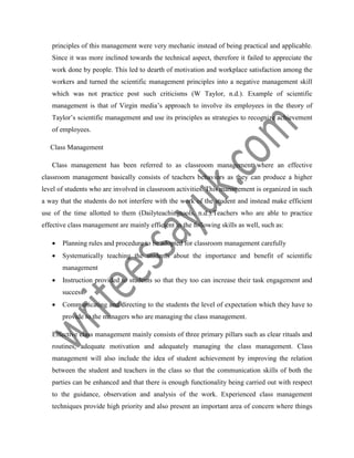 principles of this management were very mechanic instead of being practical and applicable.
Since it was more inclined towards the technical aspect, therefore it failed to appreciate the
work done by people. This led to dearth of motivation and workplace satisfaction among the
workers and turned the scientific management principles into a negative management skill
which was not practice post such criticisms (W Taylor, n.d.). Example of scientific
management is that of Virgin media’s approach to involve its employees in the theory of
Taylor’s scientific management and use its principles as strategies to recognize achievement
of employees.
Class Management
Class management has been referred to as classroom management where an effective
classroom management basically consists of teachers behaviors as they can produce a higher
level of students who are involved in classroom activities. This management is organized in such
a way that the students do not interfere with the work of the student and instead make efficient
use of the time allotted to them (Dailyteachingtools, n.d.).Teachers who are able to practice
effective class management are mainly efficient in the following skills as well, such as:
 Planning rules and procedure to be adopted for classroom management carefully
 Systematically teaching the students about the importance and benefit of scientific
management
 Instruction provided to students so that they too can increase their task engagement and
success.
 Communicating and directing to the students the level of expectation which they have to
provide to the managers who are managing the class management.
Effective class management mainly consists of three primary pillars such as clear rituals and
routines, adequate motivation and adequately managing the class management. Class
management will also include the idea of student achievement by improving the relation
between the student and teachers in the class so that the communication skills of both the
parties can be enhanced and that there is enough functionality being carried out with respect
to the guidance, observation and analysis of the work. Experienced class management
techniques provide high priority and also present an important area of concern where things
 