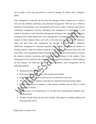 can be made to look easy and positive as well (H. Stronge, D. Tucker and L. Hindman,
2004).
Class management is basically the activities and strategies which a teacher uses in order to
solve out any problems pertaining to the classroom management. With the use of effective
procedures and techniques, class management can be used in order to influence and create a
constructive management structure. Managing class management in organizations is also
related to focusing on safe classroom management techniques and materials that optimize
learning and also reduce distractions. Class management is incomplete without analyzing the
manner in which students behave and work on the rules and regulations of the influences
which one gains from class management (H. Stronge, D. Tucker and L. Hindman,
2004).Class management is extremely important since it helps in engaging the students in
learning material, keeps the students prepared so that lessons are learned easier and with
more effect. Class management helps in boosting up the confidence of the teachers as well as
the students, therefore structuring and building up the confidence of the students. Class
management can be practiced only when there is an organized technique or method adopted
for this purpose. On following the below stated guidelines class management can be
efficiently handled:
 Keeping the class interested
 Practicing fairness in the work of the teachers and students
 Practicing humor in order to keep a positive environment in the class.
 Provide examples to students so that they too understand and become like leaders.
 Giving opportunities to students so that become confident and are able to overall
manage the workflow.
 Students must not be humiliated as it can affect their psychological condition since
childhood itself.
 Teachers should always be alert and available with respect to handling children and
their query(NG, 2014)
Organization is science or art
 