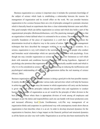Business organization as a science is important since it includes the systematic knowledge of
the subject of science which leads to establishing a relationship between the reasons for
management of organization and its overall effect on the work. We can consider business
organization to be a science because there are a lot of principles arranged in systematic structure
which is basically based on experiments that show a clear relationship between cause and effect.
One good example which can define organization as science and which also holds a part of the
organizational principles (Referenceforbusiness, n.d.).The practicing managers also believe that
an organization is better defined when it is estimated to be as science. The managers believe that
scientific foundation of the piece of organization is a craft that is incomplete without the
determination involved in objective way to the course of action. There have been management
techniques that have described the managers working in an organization as scientists. As a
science, organization is very well related to the sociology as it deals with people who conduct
and formulate social relationships which are specialized in connection with psychology. Even
though one may consider organization as science yet there are a few limitations as well which
deals with materials and conditions becoming complex and having hypothesis. Approach of
psychology also promises that organization is more about practically useable results and which is
why it is to be considered as science. The idea of emphasizing on reducing the inefficiencies and
psychological understanding of workers in an organization define the real meaning of science
(Witzel, 2001).
Business organization as art means that business is doing a good job in the best possible manner.
It mainly shows business can undertake various tasks and activities which will help the business
in achieving goals. It is an art since the manner in which organization will carry out the business
is given very well and the principles indicate best possible rules and regulations to conduct
business. An example of organization as an art would be the principle of labor division in the
best possible manner where there is appropriate division of work among all employees and
managers as per the duties and responsibilities each one can handle with lesser production costs
and increased efficiency level (Lotte Forchhammer, n.d.).The way management of an
organization thinks and cooperates in a professional way with contemporary trends shows that an
organization is best describes when it is an art. In order to develop structural dynamics for the
organization to function, there is huge impact on the financial, political and structural dynamics
as all the factors are also very well visible. Organization as an art has also been mentioned by the
 