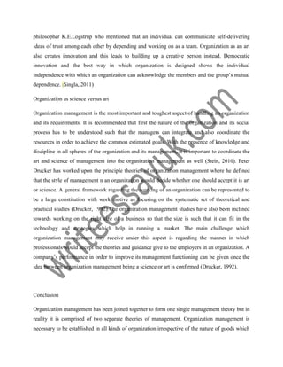 philosopher K.E.Logstrup who mentioned that an individual can communicate self-delivering
ideas of trust among each other by depending and working on as a team. Organization as an art
also creates innovation and this leads to building up a creative person instead. Democratic
innovation and the best way in which organization is designed shows the individual
independence with which an organization can acknowledge the members and the group’s mutual
dependence. (Singla, 2011)
Organization as science versus art
Organization management is the most important and toughest aspect of handling an organization
and its requirements. It is recommended that first the nature of the organization and its social
process has to be understood such that the managers can integrate and also coordinate the
resources in order to achieve the common estimated goals. With the presence of knowledge and
discipline in all spheres of the organization and its management, it is important to coordinate the
art and science of management into the organization management as well (Stein, 2010). Peter
Drucker has worked upon the principle theories of organization management where he defined
that the style of management n an organization would decide whether one should accept it is art
or science. A general framework regarding the working of an organization can be represented to
be a large constitution with work motive as focusing on the systematic set of theoretical and
practical studies (Drucker, 1992).The organization management studies have also been inclined
towards working on the right size of a business so that the size is such that it can fit in the
technology and strategies which help in running a market. The main challenge which
organization management may receive under this aspect is regarding the manner in which
professionals would accept the theories and guidance give to the employers in an organization. A
company’s performance in order to improve its management functioning can be given once the
idea between organization management being a science or art is confirmed (Drucker, 1992).
Conclusion
Organization management has been joined together to form one single management theory but in
reality it is comprised of two separate theories of management. Organization management is
necessary to be established in all kinds of organization irrespective of the nature of goods which
 
