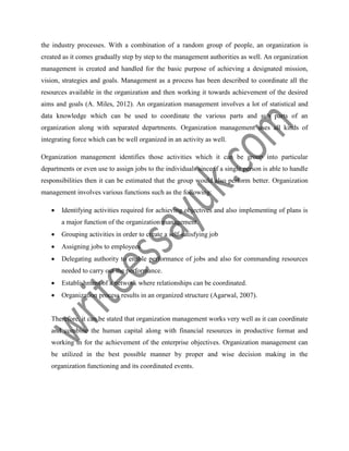 the industry processes. With a combination of a random group of people, an organization is
created as it comes gradually step by step to the management authorities as well. An organization
management is created and handled for the basic purpose of achieving a designated mission,
vision, strategies and goals. Management as a process has been described to coordinate all the
resources available in the organization and then working it towards achievement of the desired
aims and goals (A. Miles, 2012). An organization management involves a lot of statistical and
data knowledge which can be used to coordinate the various parts and sub parts of an
organization along with separated departments. Organization management uses all kinds of
integrating force which can be well organized in an activity as well.
Organization management identifies those activities which it can be group into particular
departments or even use to assign jobs to the individuals since if a single person is able to handle
responsibilities then it can be estimated that the group would also perform better. Organization
management involves various functions such as the following:
 Identifying activities required for achieving objectives and also implementing of plans is
a major function of the organization management.
 Grouping activities in order to create a self-satisfying job
 Assigning jobs to employees
 Delegating authority to enable performance of jobs and also for commanding resources
needed to carry out the performance.
 Establishment of a network where relationships can be coordinated.
 Organization process results in an organized structure (Agarwal, 2007).
Therefore, it can be stated that organization management works very well as it can coordinate
and combine the human capital along with financial resources in productive format and
working in for the achievement of the enterprise objectives. Organization management can
be utilized in the best possible manner by proper and wise decision making in the
organization functioning and its coordinated events.
 