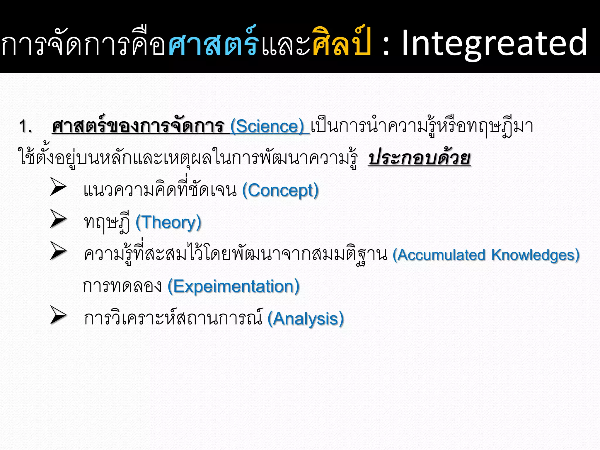 การจัดการคือศาสตร์และศิลป์ : Integreated
1. ศาสตร์ของการจัดการ (Science) เป็นการนาความรู้หรือทฤษฎีมา
ใช้ตั้งอยู่บนหลักและเหตุผลในการพัฒนาความรู้ ประกอบด้วย
 แนวความคิดที่ชัดเจน (Concept)
 ทฤษฎี (Theory)
 ความรู้ที่สะสมไว้โดยพัฒนาจากสมมติฐาน (Accumulated Knowledges)
การทดลอง (Expeimentation)
 การวิเคราะห์สถานการณ์ (Analysis)
 