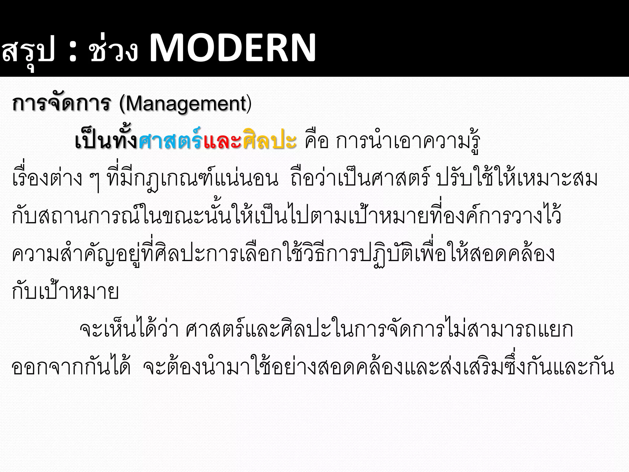 สรุป : ช่วง MODERN
การจัดการ (Management)
เป็นทั้งศาสตร์และศิลปะ คือ การนาเอาความรู้
เรื่องต่าง ๆ ที่มีกฎเกณฑ์แน่นอน ถือว่าเป็นศาสตร์ ปรับใช้ให้เหมาะสม
กับสถานการณ์ในขณะนั้นให้เป็นไปตามเป้าหมายที่องค์การวางไว้
ความสาคัญอยู่ที่ศิลปะการเลือกใช้วิธีการปฏิบัติเพื่อให้สอดคล้อง
กับเป้าหมาย
จะเห็นได้ว่า ศาสตร์และศิลปะในการจัดการไม่สามารถแยก
ออกจากกันได้ จะต้องนามาใช้อย่างสอดคล้องและส่งเสริมซึ่งกันและกัน
 