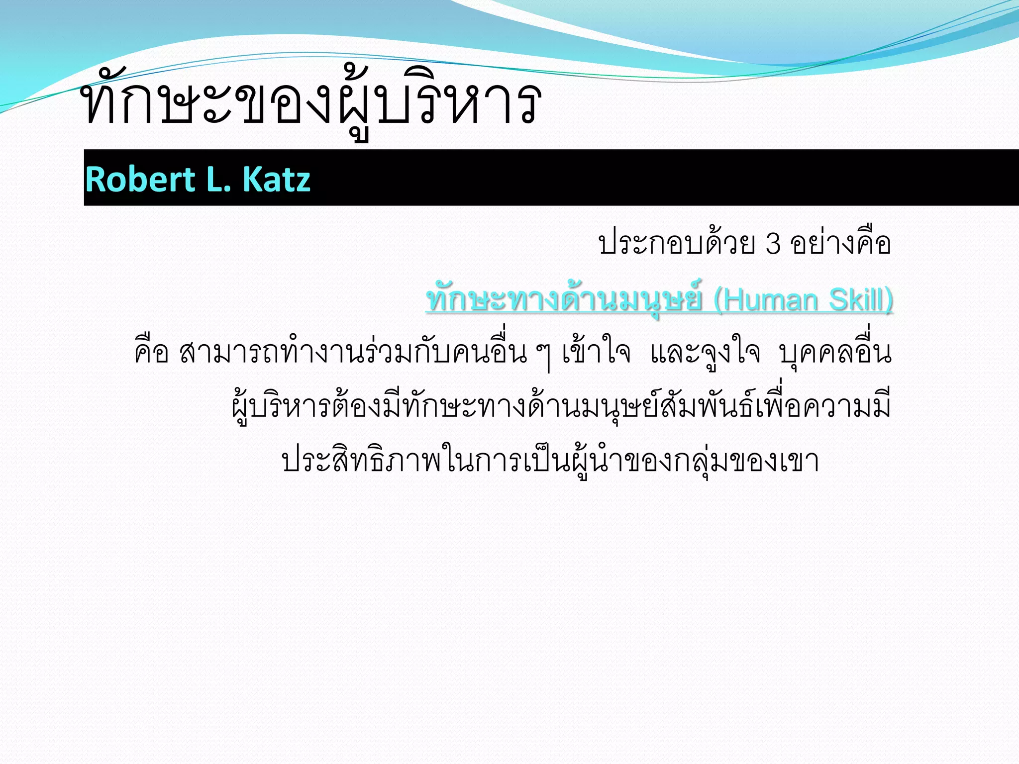 Robert L. Katz
ประกอบด้วย 3 อย่างคือ
ทักษะทางด้านมนุษย์ (Human Skill)
คือ สามารถทางานร่วมกับคนอื่น ๆ เข้าใจ และจูงใจ บุคคลอื่น
ผู้บริหารต้องมีทักษะทางด้านมนุษย์สัมพันธ์เพื่อความมี
ประสิทธิภาพในการเป็นผู้นาของกลุ่มของเขา
ทักษะของผู้บริหาร
 