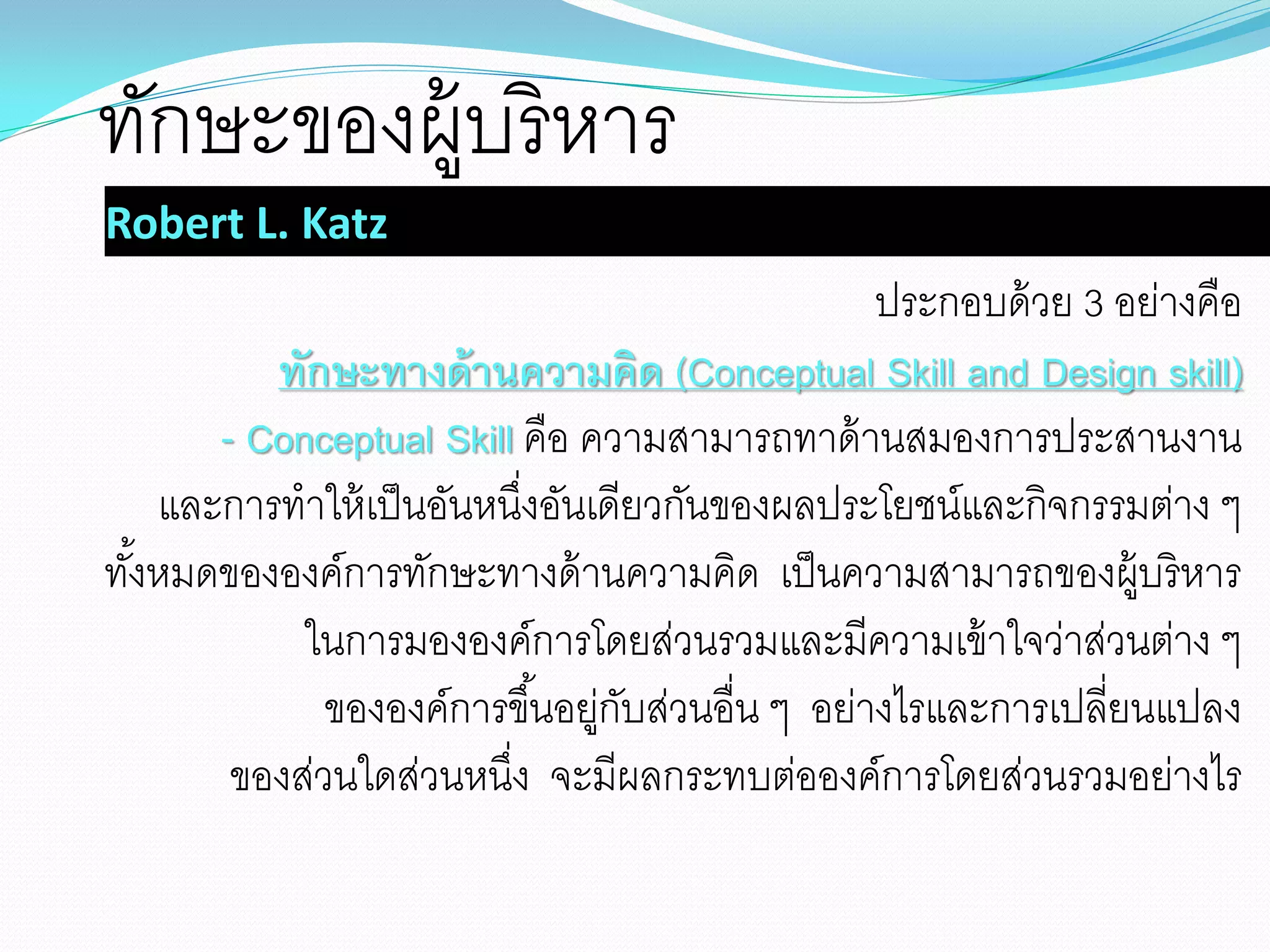 Robert L. Katz
ประกอบด้วย 3 อย่างคือ
ทักษะทางด้านความคิด (Conceptual Skill and Design skill)
- Conceptual Skill คือ ความสามารถทาด้านสมองการประสานงาน
และการทาให้เป็นอันหนึ่งอันเดียวกันของผลประโยชน์และกิจกรรมต่าง ๆ
ทั้งหมดขององค์การทักษะทางด้านความคิด เป็นความสามารถของผู้บริหาร
ในการมององค์การโดยส่วนรวมและมีความเข้าใจว่าส่วนต่าง ๆ
ขององค์การขึ้นอยู่กับส่วนอื่น ๆ อย่างไรและการเปลี่ยนแปลง
ของส่วนใดส่วนหนึ่ง จะมีผลกระทบต่อองค์การโดยส่วนรวมอย่างไร
ทักษะของผู้บริหาร
 