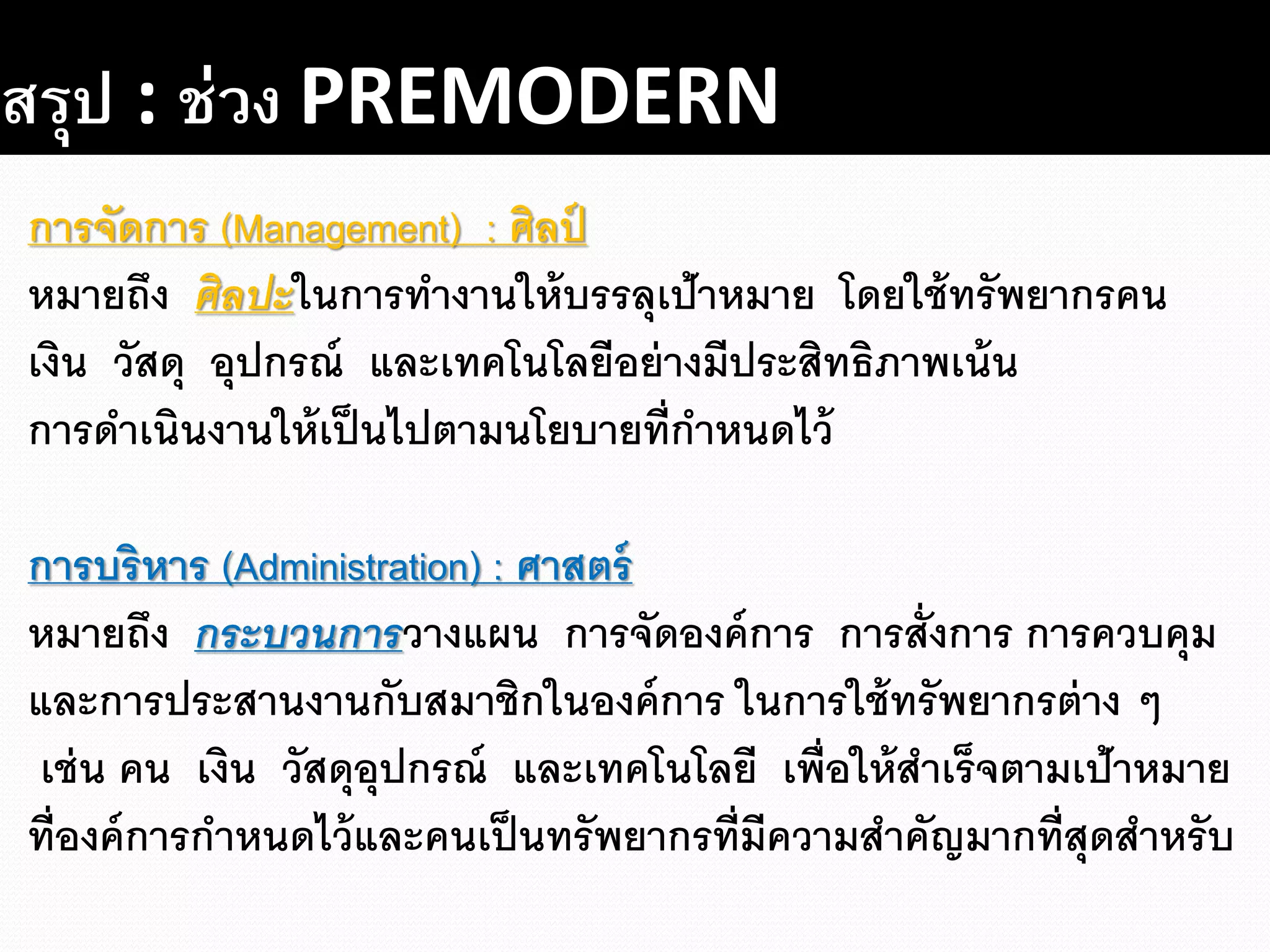 สรุป : ช่วง PREMODERN
การจัดการ (Management) : ศิลป์
หมายถึง ศิลปะในการทางานให้บรรลุเป้าหมาย โดยใช้ทรัพยากรคน
เงิน วัสดุ อุปกรณ์ และเทคโนโลยีอย่างมีประสิทธิภาพเน้น
การดาเนินงานให้เป็นไปตามนโยบายที่กาหนดไว้
การบริหาร (Administration) : ศาสตร์
หมายถึง กระบวนการวางแผน การจัดองค์การ การสั่งการ การควบคุม
และการประสานงานกับสมาชิกในองค์การ ในการใช้ทรัพยากรต่าง ๆ
เช่น คน เงิน วัสดุอุปกรณ์ และเทคโนโลยี เพื่อให้สาเร็จตามเป้าหมาย
ที่องค์การกาหนดไว้และคนเป็นทรัพยากรที่มีความสาคัญมากที่สุดสาหรับ
 