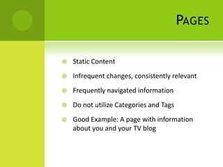 PAGES

   Static Content
   Infrequent changes, consistently relevant
   Frequently navigated information
   Do not utilize Categories and Tags
   Good Example: A page with information
    about you and your TV blog
 