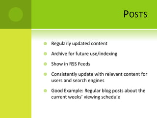 P OSTS

   Regularly updated content
   Archive for future use/indexing
   Show in RSS Feeds
   Consistently update with relevant content for
    users and search engines
   Good Example: Regular blog posts about the
    current weeks’ viewing schedule
 