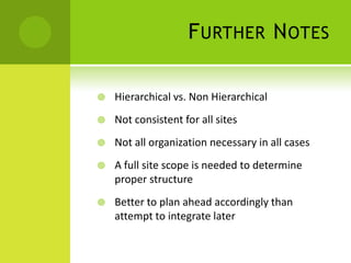 F URTHER N OTES

   Hierarchical vs. Non Hierarchical
   Not consistent for all sites
   Not all organization necessary in all cases
   A full site scope is needed to determine
    proper structure
   Better to plan ahead accordingly than
    attempt to integrate later
 
