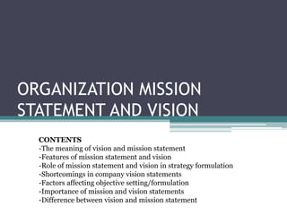 ORGANIZATION MISSION
STATEMENT AND VISION
CONTENTS
-The meaning of vision and mission statement
-Features of mission statement and vision
-Role of mission statement and vision in strategy formulation
-Shortcomings in company vision statements
-Factors affecting objective setting/formulation
-Importance of mission and vision statements
-Difference between vision and mission statement
 