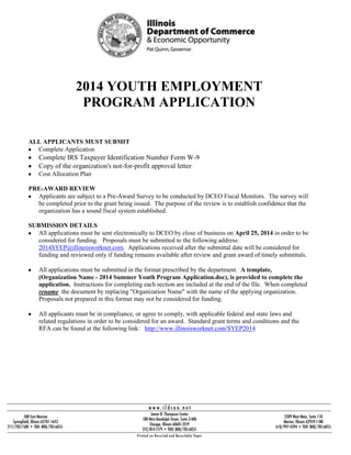 2014 YOUTH EMPLOYMENT
PROGRAM APPLICATION
ALL APPLICANTS MUST SUBMIT
Complete Application
Complete IRS Taxpayer Identification Number Form W-9
Copy of the organization's not-for-profit approval letter
Cost Allocation Plan
PRE-AWARD REVIEW
Applicants are subject to a Pre-Award Survey to be conducted by DCEO Fiscal Monitors. The survey will
be completed prior to the grant being issued. The purpose of the review is to establish confidence that the
organization has a sound fiscal system established.
SUBMISSION DETAILS
All applications must be sent electronically to DCEO by close of business on April 25, 2014 in order to be
considered for funding. Proposals must be submitted to the following address:
2014SYEP@illinoisworknet.com. Applications received after the submittal date will be considered for
funding and reviewed only if funding remains available after review and grant award of timely submittals.
All applications must be submitted in the format prescribed by the department. A template,
(Organization Name - 2014 Summer Youth Program Application.doc), is provided to complete the
application. Instructions for completing each section are included at the end of the file. When completed
rename the document by replacing "Organization Name" with the name of the applying organization.
Proposals not prepared in this format may not be considered for funding.
All applicants must be in compliance, or agree to comply, with applicable federal and state laws and
related regulations in order to be considered for an award. Standard grant terms and conditions and the
RFA can be found at the following link: http://www.illinoisworknet.com/SYEP2014
 