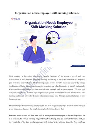 Organization needs employee shift masking solution.
Shift masking is becoming increasingly popular because of its accuracy, speed and cost
effectiveness. It also provides additional security by making it harder for unauthorized people to
gain entry into restricted areas. Shift masking access control provides enhanced security by using a
combination of facial recognition, fingerprint scanning, and other biometrics to identify individuals.
When used in combination with other authentication methods such as passwords or PINs, this type
of system can provide an extra layer of protection against unauthorized access. Furthermore, shift
masking technology allows for dynamic adjustments in real-time if the environment changes or new
threats emerge.
Shift masking is the scheduling of employees for each of your company's essential tasks during a
given time period. Perhaps the simplest example of shift masking is that:
Someone needs to work the 5:00 a.m. shift in order for the store to open at the crack of dawn. Yet
it is unlikely the worker will stay on past the cafe's closing time. To complete the same task for
the remainder of the day, another employee will instead arrive at some time. The first employee
 