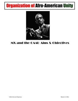 Organization of Afro-American Unity
              1




                  MX and the OAAU Aims & Objectives
The Organization of Afro-American Unity (OAAU) was a Pan-Africanist organization founded by Malcolm X in 1964. The OAAU was
modeled on the Organization of African Unity, which had impressed Malcolm X during his visit to Africa in April and May 1964. The
purpose of the OAAU was to fight for the human rights of African Americans and promote cooperation among Africans and people
of African descent in the Americas.
Malcolm X announced the establishment of the OAAU at a public meeting in New York's Audubon Ballroom on June 28, 1964. He
had written the group's charter with John Henrik Clarke, Albert Cleage, Jesse Gray, and Gloria Richardson, among others.] In a
memo dated July 2, 1964, FBI Director J. Edgar Hoover described the nascent OAAU as a threat to the national security of the United
States.
Malcolm X, along with John Henrik Clarke, wrote the following into the Organization of Afro-American Unity (OAAU) Basic Unity
Program:
    Restoration: "In order to release ourselves from the oppression of our enslavers then, it is absolutely necessary for the Afro-
American to restore communication with Africa."
  Reorientation: "We can learn much about Africa by reading informative books."
   Education: "The Organization of Afro-American Unity will devise original educational methods and procedures which will liberate
the minds of our children. We will ... encourage qualified Afro-Americans to write and publish the textbooks needed to liberate our
minds ... educating them [our children] at home."
    Economic Security: "After the Emancipation Proclamation ... it was realized that the Afro-American constituted the largest
homogeneous ethnic group with a common origin and common group experience in the United States and, if allowed to exercise
economic or political freedom, would in a short period of time own this country. We must establish a technician bank. We must do
this so that the newly independent nations of Africa can turn to us who are their brothers for the technicians they will they will
need now and in the future."
The OAAU pushed for Black control of every aspect of the Black community. At the founding rally, Malcolm X stated that the
organization's principal concern was the human rights of Blacks, but that it would also focus on voter registration, school boycotts,
rent strikes, housing rehabilitation, and social programs for addicts, unwed mothers, and troubled children. Malcolm X saw the
OAAU as a way of "un-brainwashing" Black people, ridding them of the lies they had been told about themselves and their culture.
On July 17, 1964, Malcolm X was welcomed to the second meeting of the Organization of African Unity in Cairo as a representative
of the OAAU.
When a reporter asked whether white people could join the OAAU, Malcolm X said, "Definitely not." Then he added, "If John Brown
were still alive, we might accept him."

 From: The RBG Quest for Black Power Reader (pg. 22)
              OAAU Aims and Objectives                                                                   Malcolm X (1964)
 