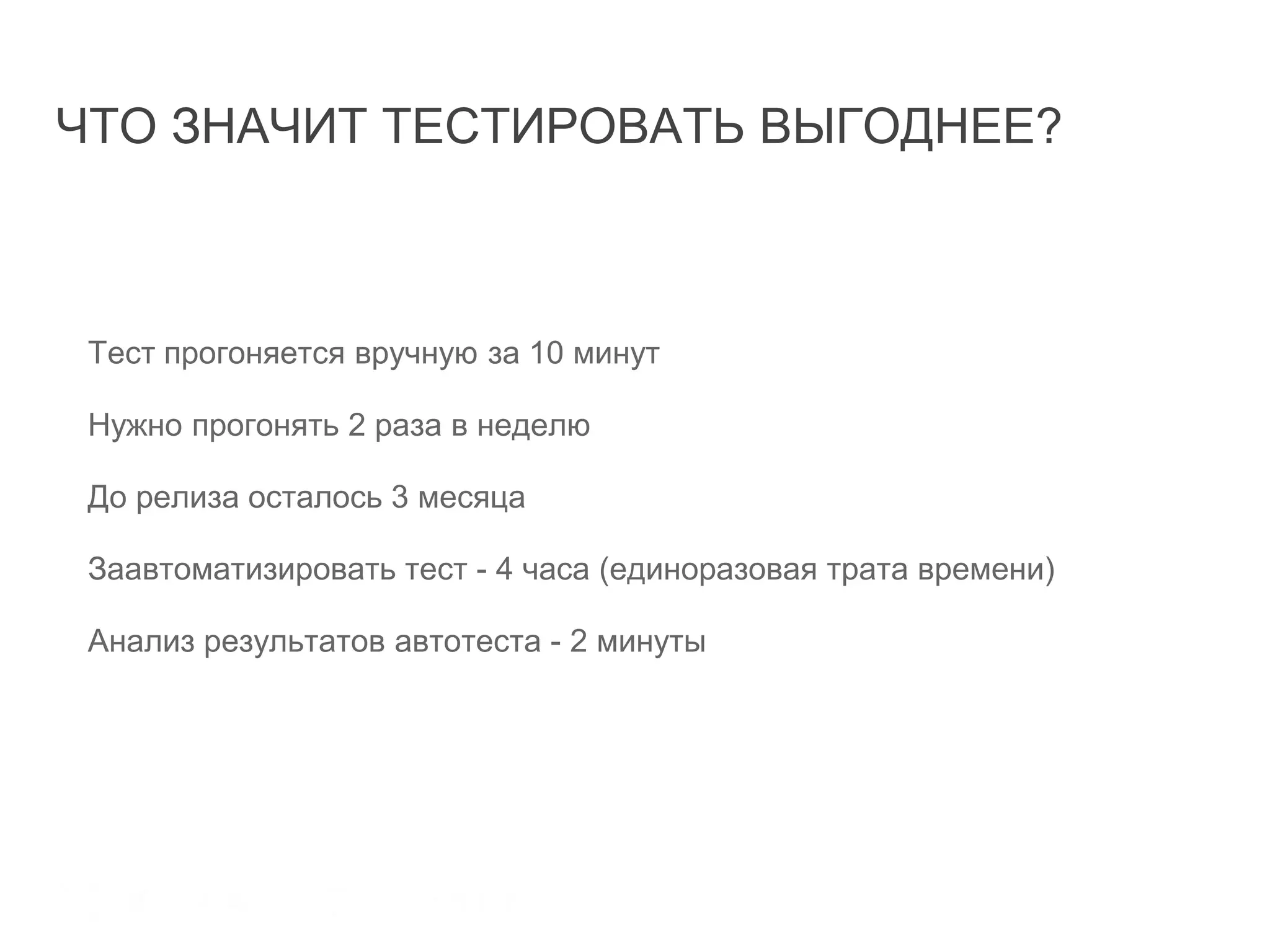ЧТО ЗНАЧИТ ТЕСТИРОВАТЬ ВЫГОДНЕЕ?
Тест прогоняется вручную за 10 минут
Нужно прогонять 2 раза в неделю
До релиза осталось 3 месяца
Заавтоматизировать тест - 4 часа (единоразовая трата времени)
Анализ результатов автотеста - 2 минуты
Оправдана ли автоматизация?
 