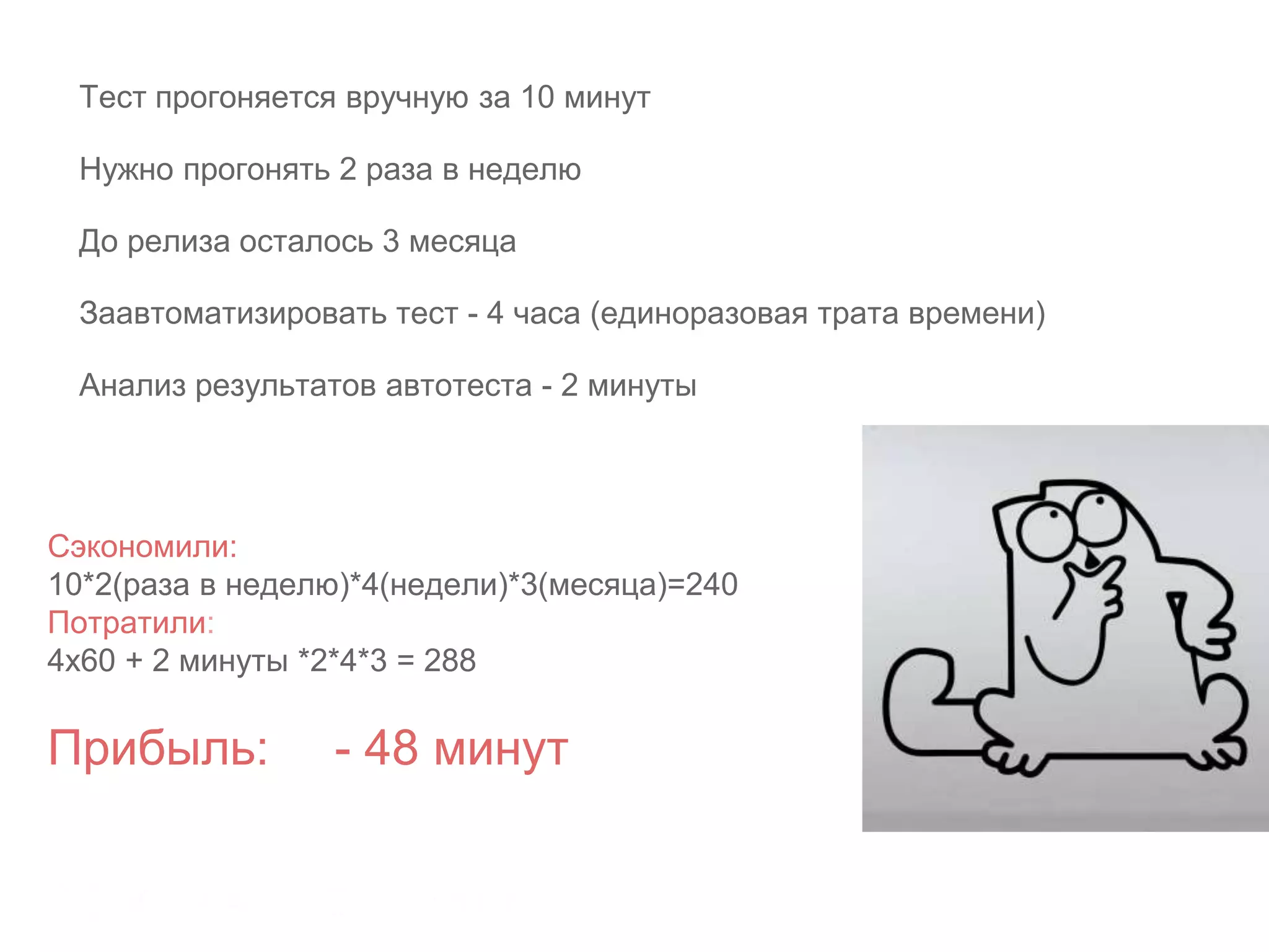 Сэкономили:
10*2(раза в неделю)*4(недели)*3(месяца)=240
Потратили:
4х60 + 2 минуты *2*4*3 = 288
Прибыль: - 48 минут
Тест прогоняется вручную за 10 минут
Нужно прогонять 2 раза в неделю
До релиза осталось 3 месяца
Заавтоматизировать тест - 4 часа (единоразовая трата времени)
Анализ результатов автотеста - 2 минуты
 