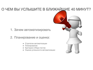 О ЧЕМ ВЫ УСЛЫШИТЕ В БЛИЖАЙШИЕ 40 МИНУТ?
1. Зачем автоматизировать
2. Планирование и оценка:
● Стратегии автоматизации
● Планирование
● Критерии отбора тестов
● Оценка успешности автоматизации
 