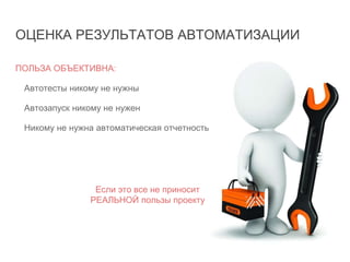 ОЦЕНКА РЕЗУЛЬТАТОВ АВТОМАТИЗАЦИИ
ПОЛЬЗА ОБЪЕКТИВНА:
Автотесты никому не нужны
Автозапуск никому не нужен
Никому не нужна автоматическая отчетность
Если это все не приносит
РЕАЛЬНОЙ пользы проекту
 