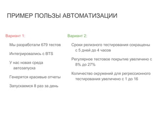 ПРИМЕР ПОЛЬЗЫ АВТОМАТИЗАЦИИ
Вариант 1:
Мы разработали 679 тестов
Интегрировались с BTS
У нас новая среда
автозапуска
Генерятся красивые отчеты
Запускаемся 8 раз за день
Вариант 2:
Сроки релизного тестирования сокращены
с 5 дней до 4 часов
Регулярное тестовое покрытие увеличино с
8% до 27%
Количество окружений для регрессионного
тестирования увеличено с 1 до 16
 