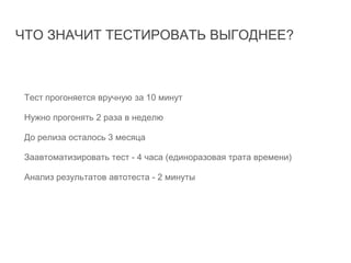 ЧТО ЗНАЧИТ ТЕСТИРОВАТЬ ВЫГОДНЕЕ?
Тест прогоняется вручную за 10 минут
Нужно прогонять 2 раза в неделю
До релиза осталось 3 месяца
Заавтоматизировать тест - 4 часа (единоразовая трата времени)
Анализ результатов автотеста - 2 минуты
Оправдана ли автоматизация?
 