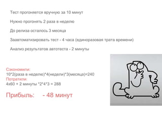 Сэкономили:
10*2(раза в неделю)*4(недели)*3(месяца)=240
Потратили:
4х60 + 2 минуты *2*4*3 = 288
Прибыль: - 48 минут
Тест прогоняется вручную за 10 минут
Нужно прогонять 2 раза в неделю
До релиза осталось 3 месяца
Заавтоматизировать тест - 4 часа (единоразовая трата времени)
Анализ результатов автотеста - 2 минуты
 