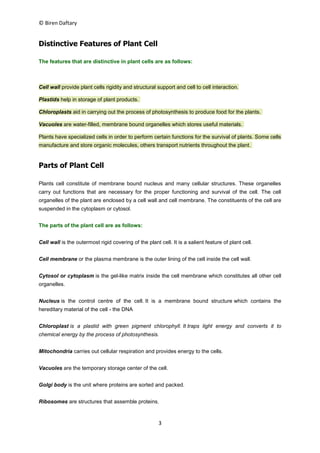 © Biren Daftary
3
Distinctive Features of Plant Cell
The features that are distinctive in plant cells are as follows:
Cell wall provide plant cells rigidity and structural support and cell to cell interaction.
Plastids help in storage of plant products.
Chloroplasts aid in carrying out the process of photosynthesis to produce food for the plants.
Vacuoles are water-filled, membrane bound organelles which stores useful materials.
Plants have specialized cells in order to perform certain functions for the survival of plants. Some cells
manufacture and store organic molecules, others transport nutrients throughout the plant.
Parts of Plant Cell
Plants cell constitute of membrane bound nucleus and many cellular structures. These organelles
carry out functions that are necessary for the proper functioning and survival of the cell. The cell
organelles of the plant are enclosed by a cell wall and cell membrane. The constituents of the cell are
suspended in the cytoplasm or cytosol.
The parts of the plant cell are as follows:
Cell wall is the outermost rigid covering of the plant cell. It is a salient feature of plant cell.
Cell membrane or the plasma membrane is the outer lining of the cell inside the cell wall.
Cytosol or cytoplasm is the gel-like matrix inside the cell membrane which constitutes all other cell
organelles.
Nucleus is the control centre of the cell. It is a membrane bound structure which contains the
hereditary material of the cell - the DNA
Chloroplast is a plastid with green pigment chlorophyll. It traps light energy and converts it to
chemical energy by the process of photosynthesis.
Mitochondria carries out cellular respiration and provides energy to the cells.
Vacuoles are the temporary storage center of the cell.
Golgi body is the unit where proteins are sorted and packed.
Ribosomes are structures that assemble proteins.
 