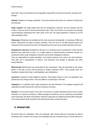 © Biren Daftary
5
plant cells. They are membrane bound organelles, they perform functions of secretion, excretion and
storage.
Plastids: Plastids are storage organelles. They store products like starch for synthesis of fatty acids
and terpenes.
Golgi complex: The Golgi bodies look like the endoplasmic reticulum and are situated near the
nucleus. They are found in almost all eukaryotic cells. Their main function is to process and package
macromolecules synthesized from other parts of the cell. The Golgi apparatus is referred to as the
cell's packaging center.
Ribosomes: Ribosomes are smallest and the most abundant cell organelle. It comprises of RNA and
protein. Ribosomes are sites for protein synthesis. They are found in all cells because protein are
necessary for the survival of the cell. The ribososomes are known as the protein factories of the cell.
Endoplasmic reticulum: Endoplasmic reticulum is a membrane bound compartment, which look like
flattened sacs lined side by side. It is a large network of interconnecting membrane tunnels. It is
composed of both rough endoplasmic reticulum and smooth endoplasmic reticulum.
They are responsible for protein translation, and protein transport to be used in the cell membrane.
They also aid in sequestration of calcium, and production and storage of glycogen and other
macromolecules.
Mitochondria: Mitochondria are surrounded by two membranes. They are described as the 'power
plants' of the cell as they convert glucose to energy molecules (ATP). They possess their own
hereditary material which help in self-duplication and multiplication.
Lysosome: Lysosome contain digestive enzymes. They digest excess or worn out organelles, food
particles and any foreign bodies. They are called as ‘suicide bags’ of the cell.
Cytoplasm: It is a gel-like matrix inside enclosed by the cell membrane. The cytoplasm supports cell
organelles and also prevents the cell from bursting or shrinking.
Nucleus: It is the control center of the cell. It is bound by a double membrane known as the nuclear
envelope. It is a porous membrane, it allows passage of substances and is a distinctive characteristic
of the eukaryotic cell. Most of the genetic material is organized as multiple long linear DNA molecules.
The nucleus directs all the activities of the cell and also help in protein formation.
2. Animal Cell
All animal cells are multicellular. They are eukaryotic cells. Animal cells are surrounded by plasma
membrane and it contains the nucleus and organelles that are membrane bound. Animal cells are of
 