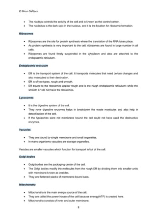 © Biren Daftary
8
 The nucleus controls the activity of the cell and is known as the control center.
 The nucleolus is the dark spot in the nucleus, and it is the location for ribosome formation.
Ribosomes
 Ribosomes are the site for protein synthesis where the translation of the RNA takes place.
 As protein synthesis is very important to the cell, ribosomes are found in large number in all
cells.
 Ribosomes are found freely suspended in the cytoplasm and also are attached to the
endoplasmic reticulum.
Endoplasmic reticulum
 ER is the transport system of the cell. It transports molecules that need certain changes and
also molecules to their destination.
 ER is of two types, rough and smooth.
 ER bound to the ribosomes appear rough and is the rough endoplasmic reticulum; while the
smooth ER do not have the ribosomes.
Lysosomes
 It is the digestive system of the cell.
 They have digestive enzymes helps in breakdown the waste moelcules and also help in
detoxification of the cell.
 If the lysosomes were not membrane bound the cell could not have used the destructive
enzymes.
Vacuoles
 They are bound by single membrane and small organelles.
 In many organisms vacuoles are storage organelles.
Vesicles are smaller vacuoles which function for transport in/out of the cell.
Golgi bodies
 Golgi bodies are the packaging center of the cell.
 The Golgi bodies modify the molecules from the rough ER by dividing them into smaller units
with membrane known as vesicles.
 They are flattened stacks of membrane-bound sacs.
Mitochondria
 Mitochondria is the main energy source of the cell.
 They are called the power house of the cell because energy(ATP) is created here.
 Mitochondria consists of inner and outer membrane.
 