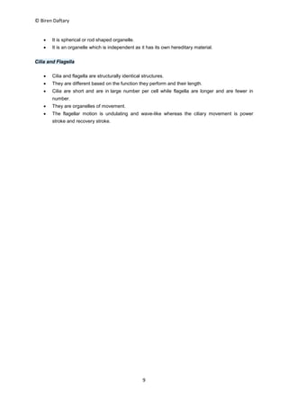 © Biren Daftary
9
 It is spherical or rod shaped organelle.
 It is an organelle which is independent as it has its own hereditary material.
Cilia and Flagella
 Cilia and flagella are structurally identical structures.
 They are different based on the function they perform and their length.
 Cilia are short and are in large number per cell while flagella are longer and are fewer in
number.
 They are organelles of movement.
 The flagellar motion is undulating and wave-like whereas the ciliary movement is power
stroke and recovery stroke.
 