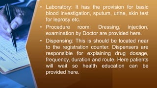 • Laboratory: It has the provision for basic
blood investigation, sputum, urine, skin test
for leprosy etc.
• Procedure room: Dressing, injection,
examination by Doctor are provided here.
• Dispensing: This is should be located near
to the registration counter. Dispensers are
responsible for explaining drug dosage,
frequency, duration and route. Here patients
will wait so health education can be
provided here.
 