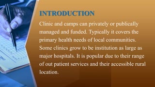 INTRODUCTION
Clinic and camps can privately or publically
managed and funded. Typically it covers the
primary health needs of local communities.
Some clinics grow to be institution as large as
major hospitals. It is popular due to their range
of out patient services and their accessible rural
location.
 