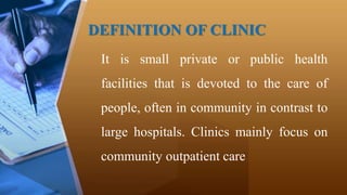 DEFINITION OF CLINIC
It is small private or public health
facilities that is devoted to the care of
people, often in community in contrast to
large hospitals. Clinics mainly focus on
community outpatient care
 