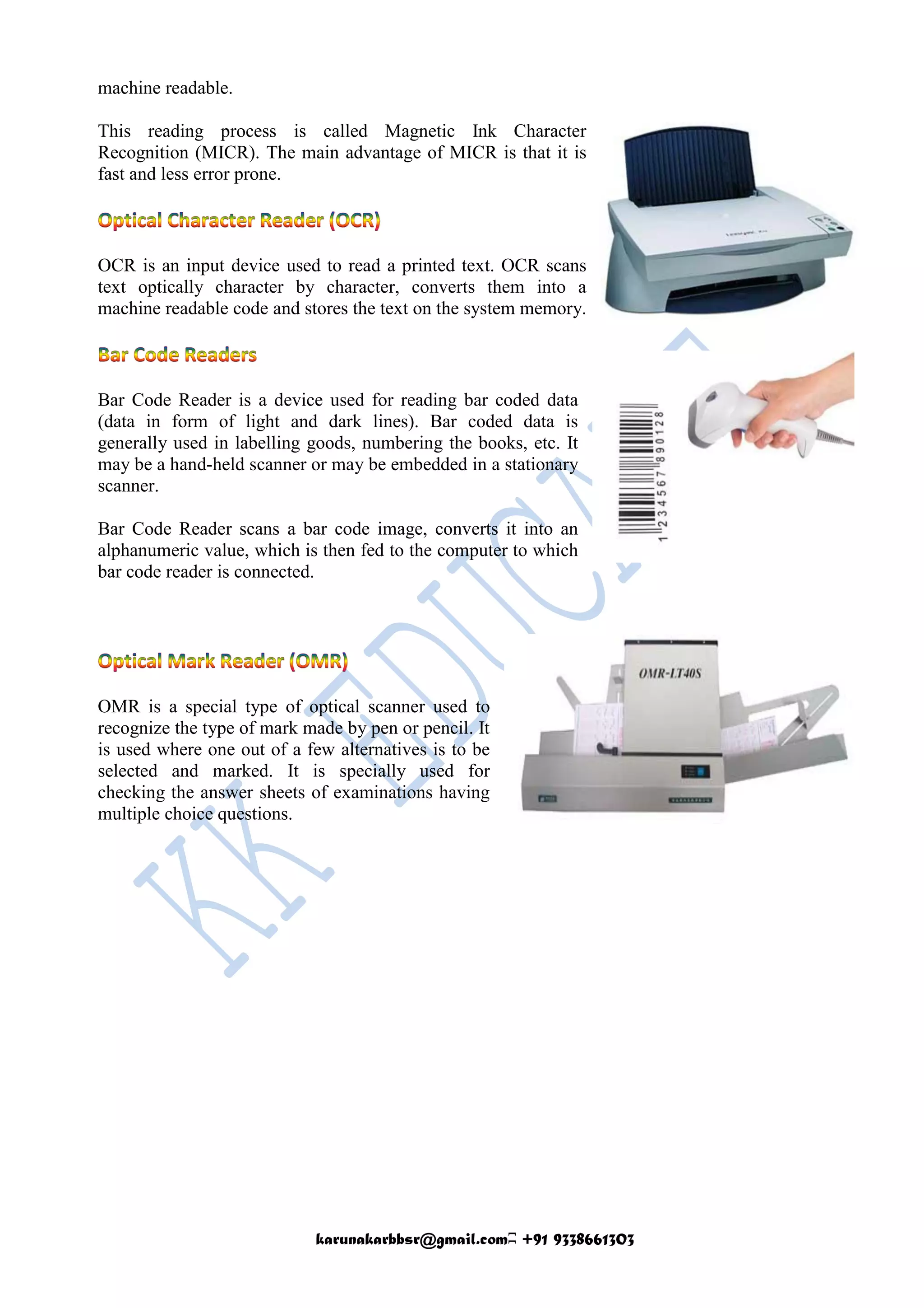 karunakarbbsr@gmail.comʭ +91 9338661303
machine readable.
This reading process is called Magnetic Ink Character
Recognition (MICR). The main advantage of MICR is that it is
fast and less error prone.
OCR is an input device used to read a printed text. OCR scans
text optically character by character, converts them into a
machine readable code and stores the text on the system memory.
Bar Code Reader is a device used for reading bar coded data
(data in form of light and dark lines). Bar coded data is
generally used in labelling goods, numbering the books, etc. It
may be a hand-held scanner or may be embedded in a stationary
scanner.
Bar Code Reader scans a bar code image, converts it into an
alphanumeric value, which is then fed to the computer to which
bar code reader is connected.
OMR is a special type of optical scanner used to
recognize the type of mark made by pen or pencil. It
is used where one out of a few alternatives is to be
selected and marked. It is specially used for
checking the answer sheets of examinations having
multiple choice questions.
 