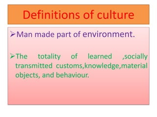 Definitions of culture
Man made part of environment.
The totality of learned ,socially
transmitted customs,knowledge,material
objects, and behaviour.
 