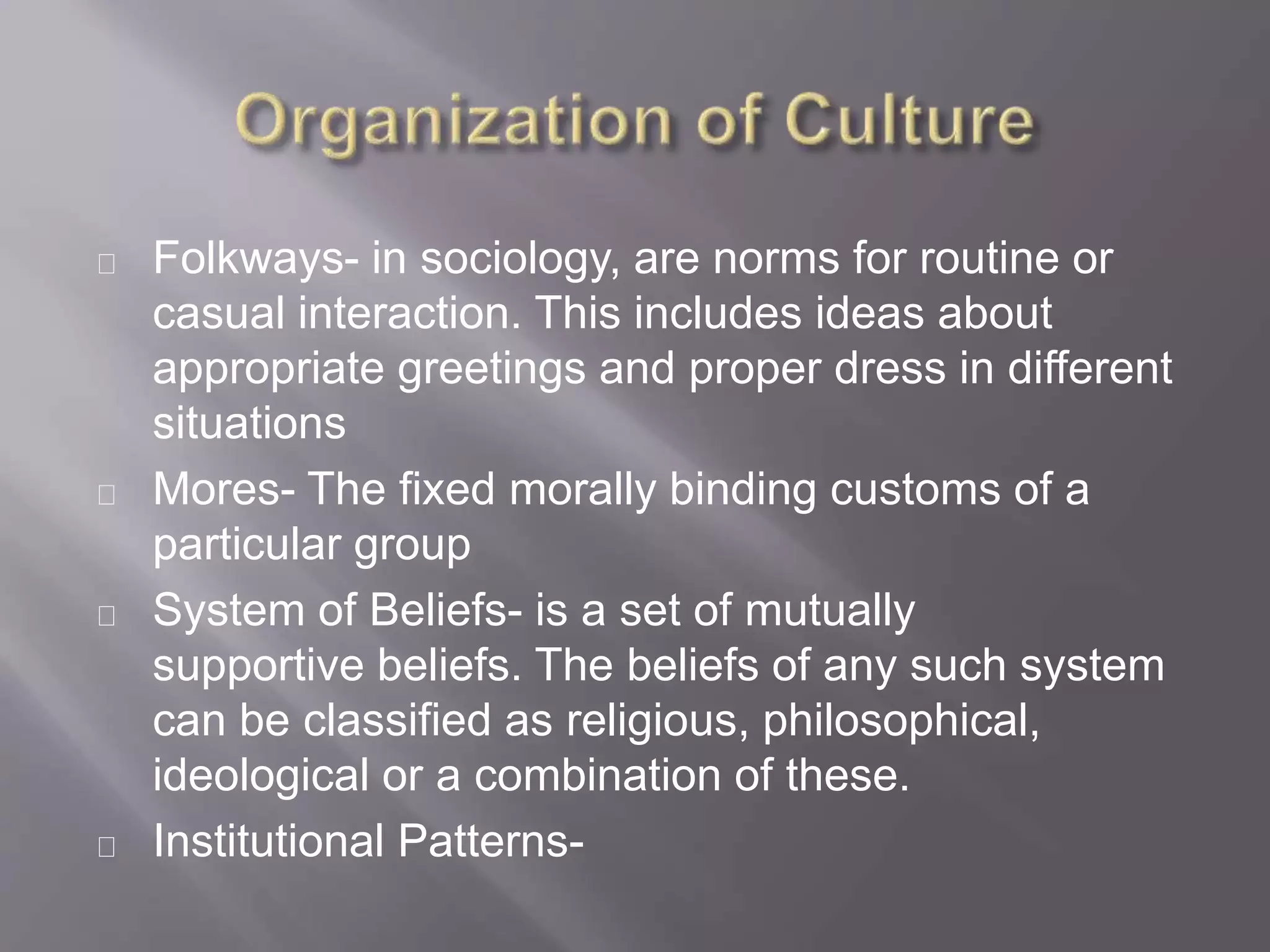 Folkways- in sociology, are norms for routine or
casual interaction. This includes ideas about
appropriate greetings and proper dress in different
situations
Mores- The fixed morally binding customs of a
particular group
System of Beliefs- is a set of mutually
supportive beliefs. The beliefs of any such system
can be classified as religious, philosophical,
ideological or a combination of these.
Institutional Patterns-