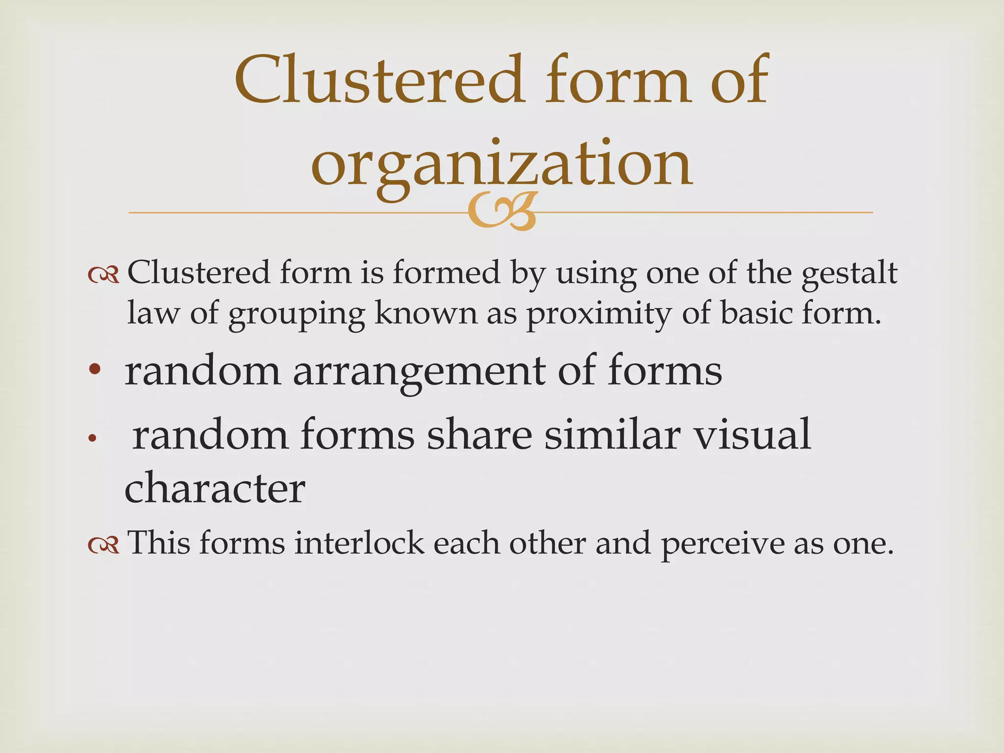 
 Clustered form is formed by using one of the gestalt
law of grouping known as proximity of basic form.
• random arrangement of forms
• random forms share similar visual
character
 This forms interlock each other and perceive as one.
Clustered form of
organization
 