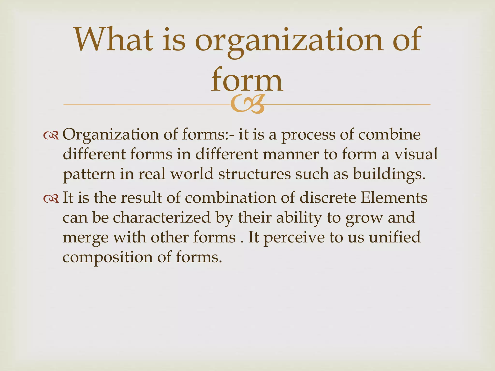 
 Organization of forms:- it is a process of combine
different forms in different manner to form a visual
pattern in real world structures such as buildings.
 It is the result of combination of discrete Elements
can be characterized by their ability to grow and
merge with other forms . It perceive to us unified
composition of forms.
What is organization of
form
 