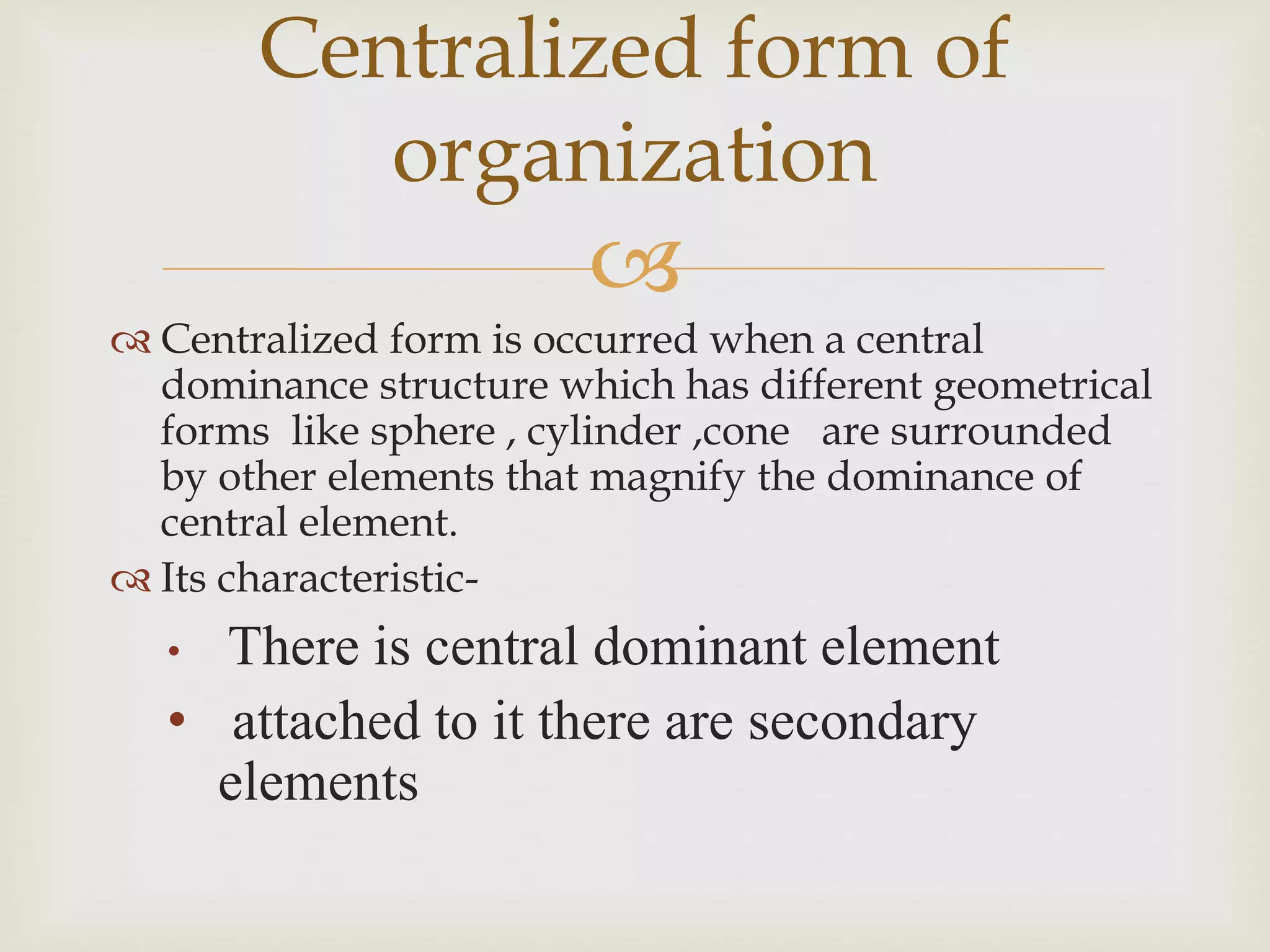 
 Centralized form is occurred when a central
dominance structure which has different geometrical
forms like sphere , cylinder ,cone are surrounded
by other elements that magnify the dominance of
central element.
 Its characteristic-
• There is central dominant element
• attached to it there are secondary
elements
Centralized form of
organization
 