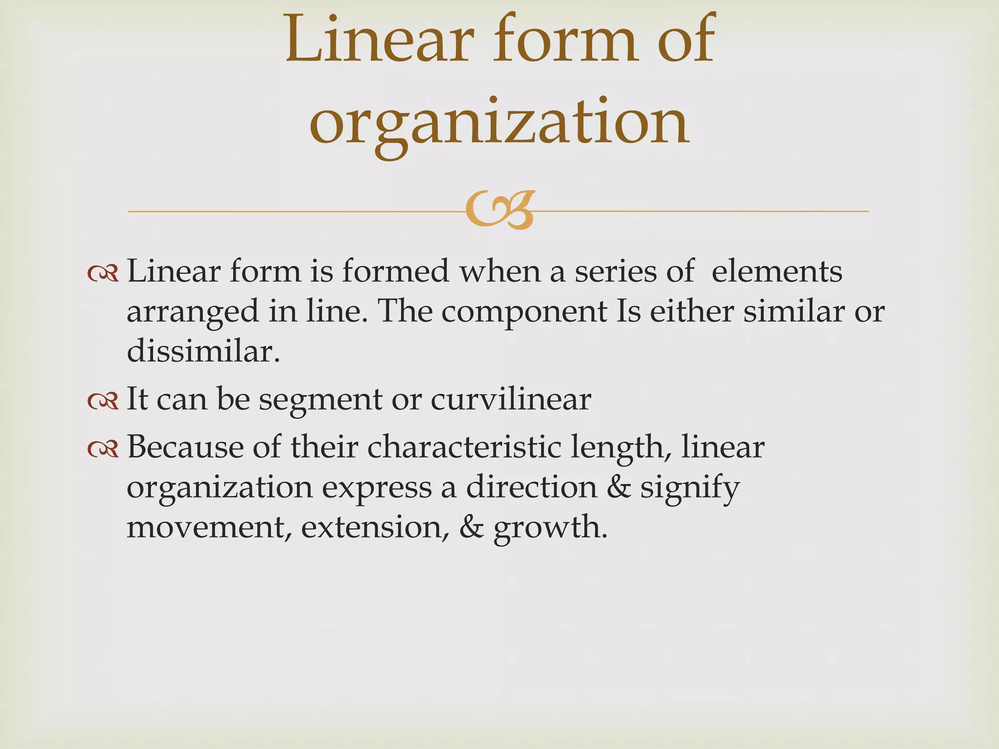 
 Linear form is formed when a series of elements
arranged in line. The component Is either similar or
dissimilar.
 It can be segment or curvilinear
 Because of their characteristic length, linear
organization express a direction & signify
movement, extension, & growth.
Linear form of
organization
 