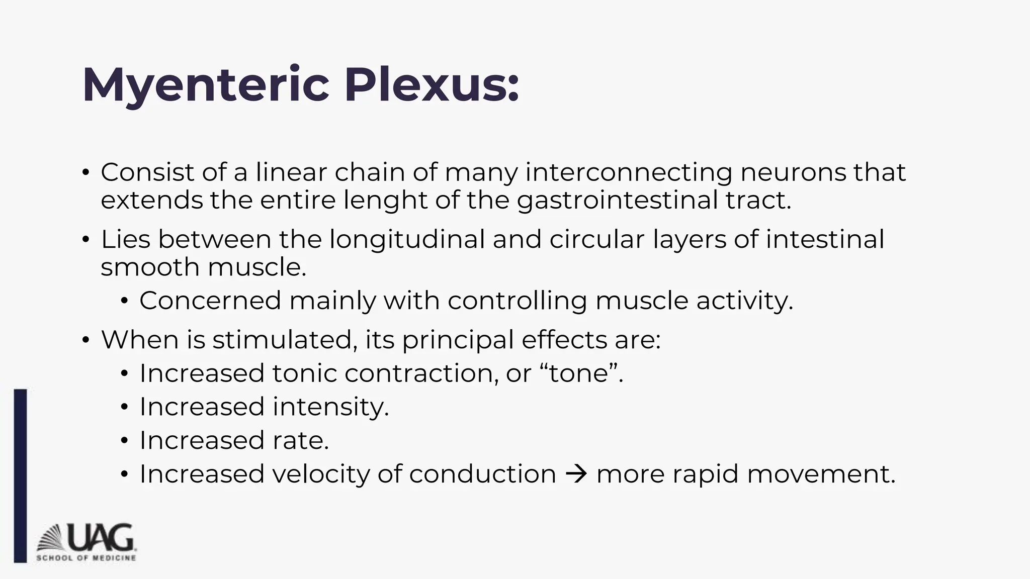 Myenteric Plexus:
• Consist of a linear chain of many interconnecting neurons that
extends the entire lenght of the gastrointestinal tract.
• Lies between the longitudinal and circular layers of intestinal
smooth muscle.
• Concerned mainly with controlling muscle activity.
• When is stimulated, its principal effects are:
• Increased tonic contraction, or “tone”.
• Increased intensity.
• Increased rate.
• Increased velocity of conduction → more rapid movement.
 