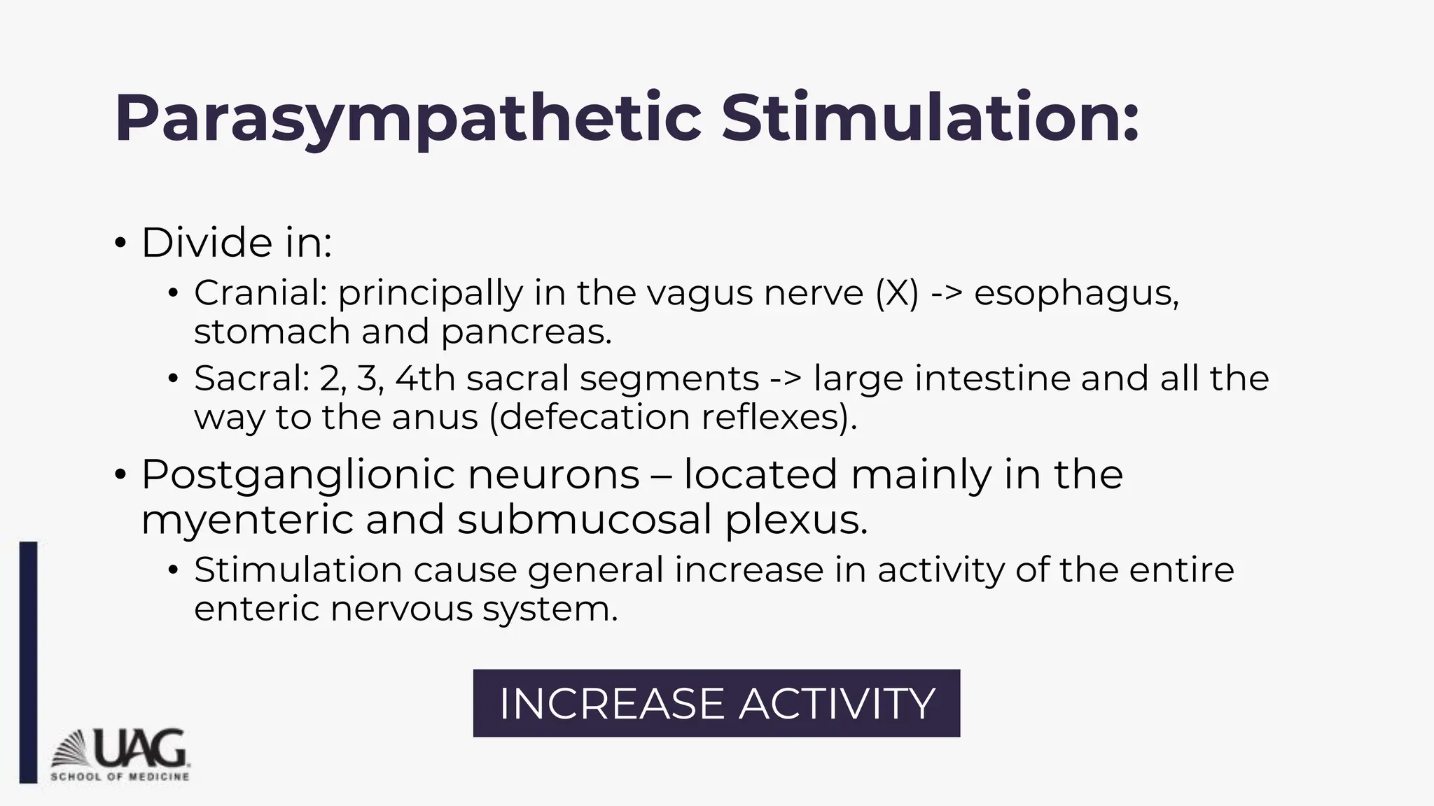 Parasympathetic Stimulation:
• Divide in:
• Cranial: principally in the vagus nerve (X) -> esophagus,
stomach and pancreas.
• Sacral: 2, 3, 4th sacral segments -> large intestine and all the
way to the anus (defecation reflexes).
• Postganglionic neurons – located mainly in the
myenteric and submucosal plexus.
• Stimulation cause general increase in activity of the entire
enteric nervous system.
INCREASE ACTIVITY
 